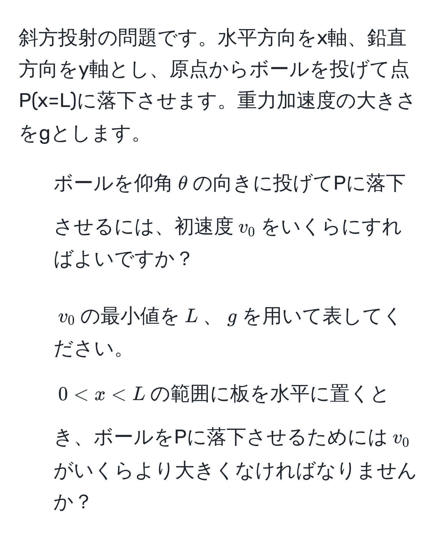 斜方投射の問題です。水平方向をx軸、鉛直方向をy軸とし、原点からボールを投げて点P(x=L)に落下させます。重力加速度の大きさをgとします。

1. ボールを仰角$θ$の向きに投げてPに落下させるには、初速度$v_0$をいくらにすればよいですか？

2. $v_0$の最小値を$L$、$g$を用いて表してください。

3. $0 < x < L$の範囲に板を水平に置くとき、ボールをPに落下させるためには$v_0$がいくらより大きくなければなりませんか？