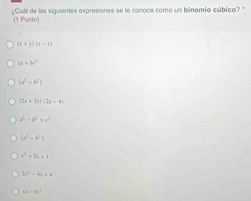 ¿Cuál de las siguientes expresiones se le conoce como un binomio cúbico?*
(1 Punto)
(x+y)(x-y)
(a+b)^3
(a^2-b^2)
(2x+3y)(2x-4)
a^2-b^2=c^2
(a^3-b^3)
x^2+2x+1
2x^2-4x+4
(a-b)^2