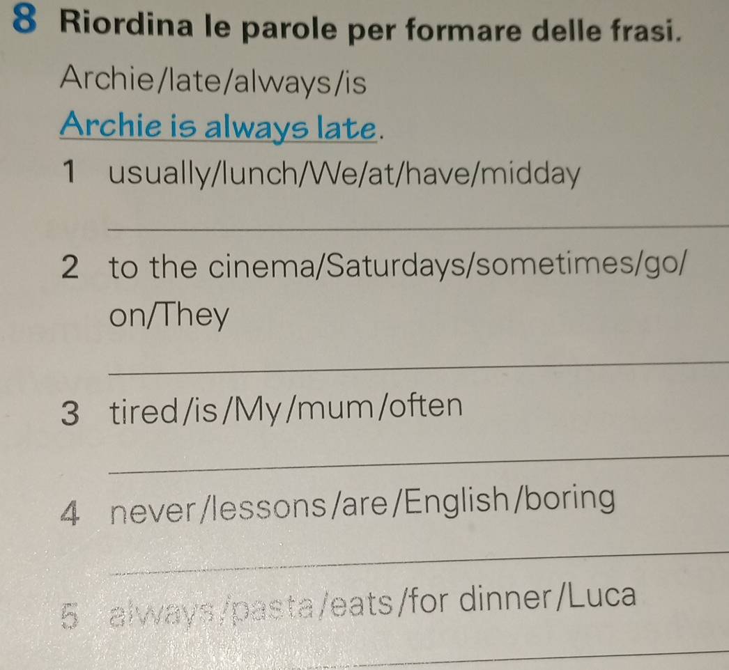 Riordina le parole per formare delle frasi. 
Archie/late/always/is 
Archie is always late. 
1 usually/lunch/We/at/have/midday 
_ 
2 to the cinema/Saturdays/sometimes/go/ 
on/They 
_ 
3 tired/is/My /mum /often 
_ 
4 never /lessons/are/English/boring 
_ 
5 always/pasta/eats/for dinner/Luca 
_