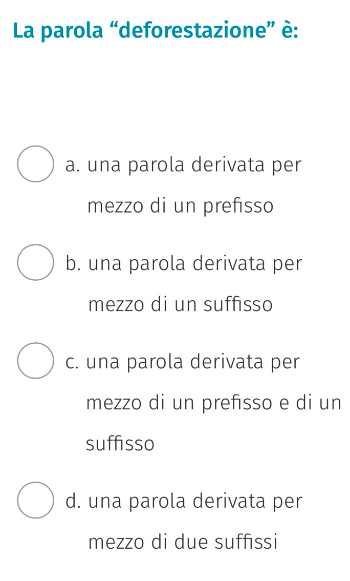 La parola “deforestazione” è:
a. una parola derivata per
mezzo di un prefisso
b. una parola derivata per
mezzo di un suffisso
c. una parola derivata per
mezzo di un prefisso e di un
suffisso
d. una parola derivata per
mezzo di due suffissi