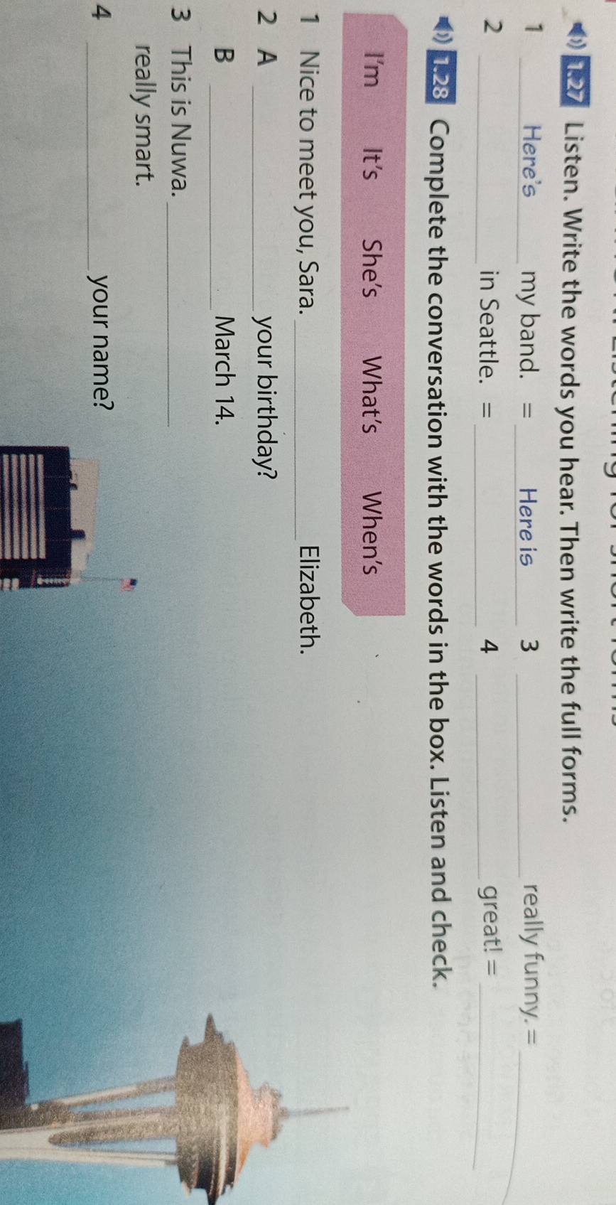127 Listen. Write the words you hear. Then write the full forms. 
1 _Here's_ my band. = _Here is _3 _really funny. =_ 
2 _in Seattle. = _4 _great! =_ 
1.28 Complete the conversation with the words in the box. Listen and check. 
I'm It's She's What’s When’s 
1 Nice to meet you, Sara. _Elizabeth. 
2 A _your birthday? 
B _March 14. 
3 This is Nuwa._ 
really smart. 
4 _your name?