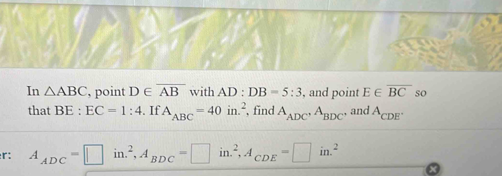 In △ ABC , point D∈ overline AB with AD:DB=5:3 , and point E∈ overline BC so 
that BE:EC=1:4. If A_ABC=40in.^2 , find A_ADC, A_BDC , and A_CDE^.
r: A_ADC=□ in.^2, A_BDC=□ in.^2, A_CDE=□ in.^2