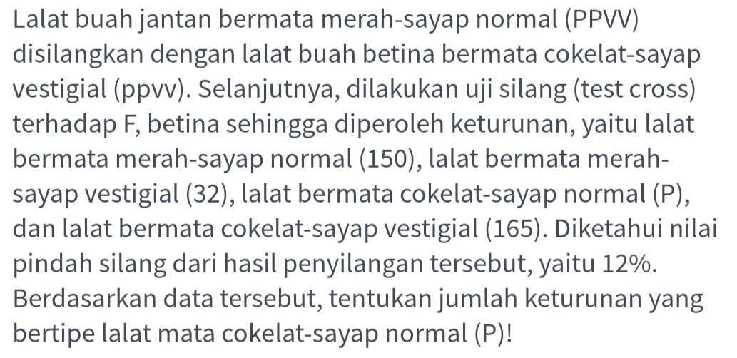 Lalat buah jantan bermata merah-sayap normal (PPVV) 
disilangkan dengan lalat buah betina bermata cokelat-sayap 
vestigial (ppvv). Selanjutnya, dilakukan uji silang (test cross) 
terhadap F, betina sehingga diperoleh keturunan, yaitu lalat 
bermata merah-sayap normal (150), lalat bermata merah- 
sayap vestigial (32), lalat bermata cokelat-sayap normal (P), 
dan lalat bermata cokelat-sayap vestigial (165). Diketahui nilai 
pindah silang dari hasil penyilangan tersebut, yaitu 12%. 
Berdasarkan data tersebut, tentukan jumlah keturunan yang 
bertipe lalat mata cokelat-sayap normal (P)!