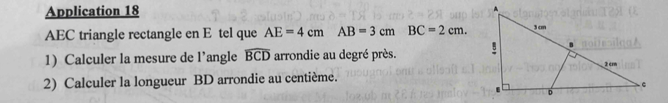 Application 18 
AEC triangle rectangle en E tel que AE=4cmAB=3cmBC=2cm. 
1) Calculer la mesure de l’angle widehat BCD arrondie au degré près. 
2) Calculer la longueur BD arrondie au centième.