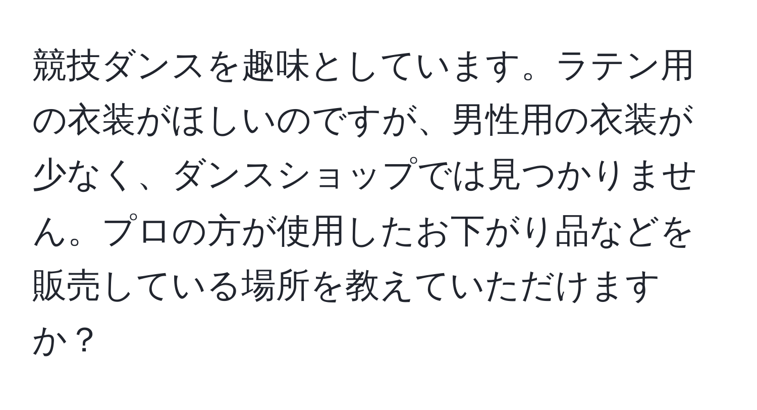 競技ダンスを趣味としています。ラテン用の衣装がほしいのですが、男性用の衣装が少なく、ダンスショップでは見つかりません。プロの方が使用したお下がり品などを販売している場所を教えていただけますか？