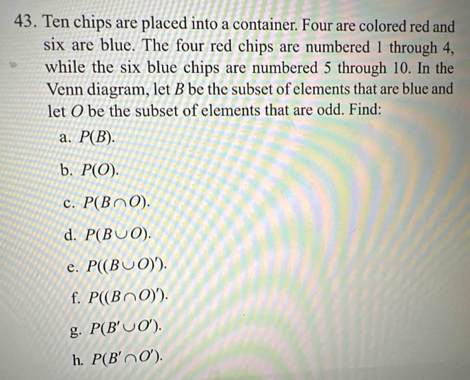 Ten chips are placed into a container. Four are colored red and 
six are blue. The four red chips are numbered 1 through 4, 
while the six blue chips are numbered 5 through 10. In the 
Venn diagram, let B be the subset of elements that are blue and 
let O be the subset of elements that are odd. Find: 
a. P(B). 
b. P(O). 
c. P(B∩ O). 
d. P(B∪ O). 
e. P((B∪ O)'). 
f. P((B∩ O)'). 
g. P(B'∪ O'). 
h. P(B'∩ O').