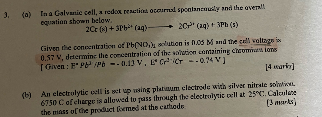 In a Galvanic cell, a redox reaction occurred spontaneously and the overall 
equation shown below.
2Cr(s)+3Pb^(2+)(aq)to 2Cr^(3+)(aq)+3Pb(s)
Given the concentration of Pb(NO_3)_2 solution is 0.05 M and the cell voltage is
0.57 V, determine the concentration of the solution containing chromium ions. 
[ Given : E°Pb^(2+)/Pb=-0.13V, E°Cr^(3+)/Cr=-0.74V]
[4 marks] 
(b) An electrolytic cell is set up using platinum electrode with silver nitrate solution.
6750 C of charge is allowed to pass through the electrolytic cell at 25°C. Calculate 
the mass of the product formed at the cathode. [3 marks]