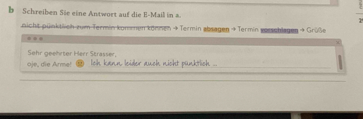 Schreiben Sie eine Antwort auf die E-Mail in a. 2 
nicht pünktlich zum Termin kommen können →Termin absagen > Termin vorschlagen > Grüße 
Sehr geehrter Herr Strasser, 
oje, die Arme! Ich kann leider auch nicht pünktlich ..._