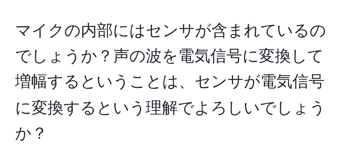 マイクの内部にはセンサが含まれているのでしょうか？声の波を電気信号に変換して増幅するということは、センサが電気信号に変換するという理解でよろしいでしょうか？