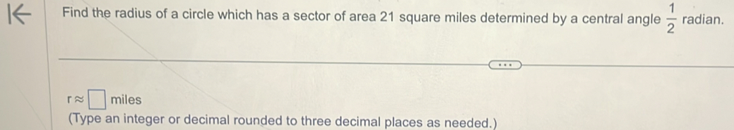 Find the radius of a circle which has a sector of area 21 square miles determined by a central angle  1/2  radian.
rapprox □ miles
(Type an integer or decimal rounded to three decimal places as needed.)