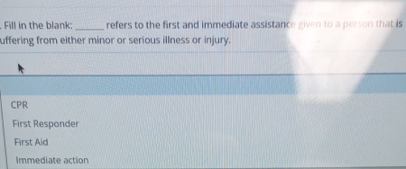 Fill in the blank: _refers to the first and immediate assistance given to a person that is
uffering from either minor or serious illness or injury.
CPR
First Responder
First Aid
Immediate action