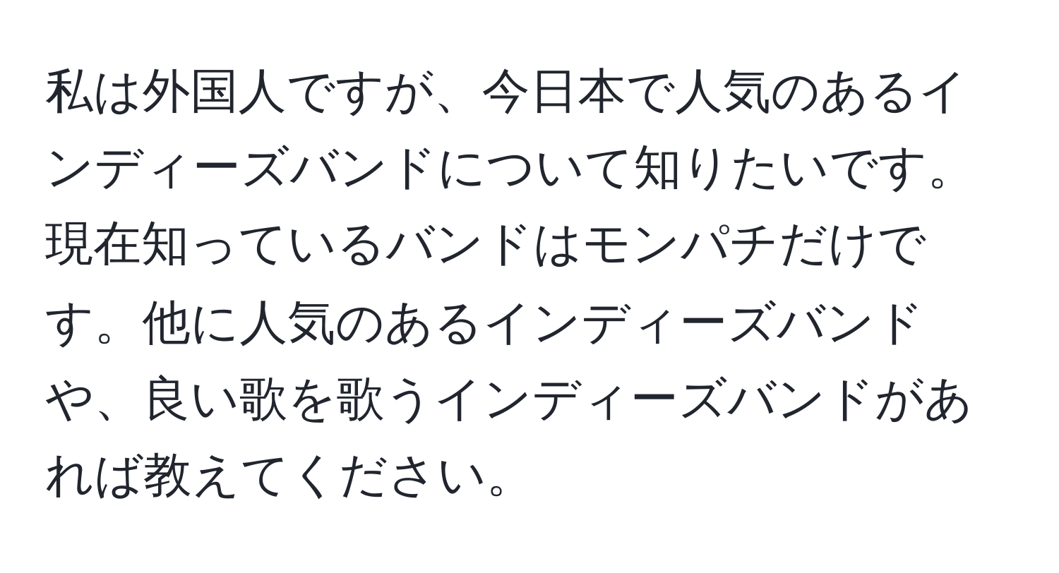 私は外国人ですが、今日本で人気のあるインディーズバンドについて知りたいです。現在知っているバンドはモンパチだけです。他に人気のあるインディーズバンドや、良い歌を歌うインディーズバンドがあれば教えてください。