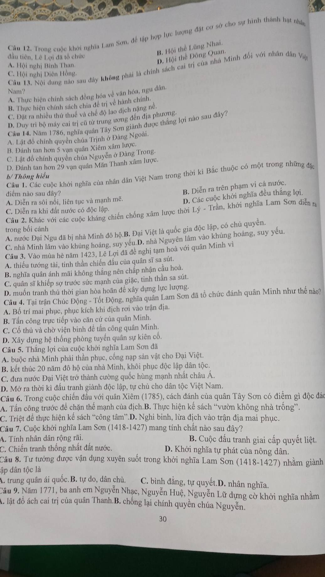 Trong cuộc khởi nghĩa Lam Sơn, để tập hợp lực lượng đặt cơ sở cho sự hình thành hạt nhân
D. Hội thể Đông Quan.
đầu tiên, Lê Lợi đã tổ chức
B. Hội thể Lũng Nhai.
A. Hội nghị Bình Than.
Câu 13. Nội dung nào sau đây không phải là chính sách cai trị của nhà Minh đối với nhân dân Việ
C. Hội nghị Diên Hồng.
Nam?
A. Thực hiện chính sách đồng hóa về văn hóa, ngu dân.
B. Thực hiện chính sách chia đề trị về hành chính.
C. Đặt ra nhiều thứ thuế và chế độ lao dịch nặng nề.
D. Duy trì bộ máy cai trị cũ từ trung ương đến địa phương.
Câu 14. Năm 1786, nghĩa quân Tây Sơn giành được thắng lợi nào sau đây7
A. Lật đồ chính quyền chúa Trịnh ở Đàng Ngoài.
B. Đánh tan hơn 5 vạn quân Xiêm xâm lược,
C. Lật đồ chính quyền chúa Nguyễn ở Đàng Trong.
D. Đánh tan hơn 29 vạn quân Mãn Thanh xâm lược.
b/ Thông hiểu
Câu 1. Các cuộc khởi nghĩa của nhân dân Việt Nam trong thời kì Bắc thuộc có một trong những đặc
đdiểm nào sau đây?
B. Diễn ra trên phạm vi cả nước,
A. Diễn ra sôi nổi, liên tục và mạnh mẽ.
D. Các cuộc khởi nghĩa đều thắng lợi.
C. Diễn ra khi đất nước có độc lập.
Câu 2. Khác với các cuộc kháng chiến chống xâm lược thời Lý - Trần, khởi nghĩa Lam Sơn diễn ra
trong bối cảnh
A. nước Đại Ngu đã bị nhà Minh đô hộ.B. Đại Việt là quốc gia độc lập, có chủ quyền.
C. nhà Minh lâm vào khủng hoảng, suy yếu.D. nhà Nguyên lâm vào khủng hoảng, suy yếu,
Câu 3. Vào mùa hè năm 1423, Lê Lợi đã đề nghị tạm hoà với quân Minh vì
A. thiếu tướng tài, tinh thần chiến đấu của quân sĩ sa sút.
B. nghĩa quân ánh mãi không thắng nên chấp nhận cầu hoà.
C. quân sĩ khiếp sợ trước sức mạnh của giặc, tinh thần sa sút.
D. muốn tranh thủ thời gian hòa hoãn để xây dựng lực lượng.
Câu 4. Tại trận Chúc Động - Tốt Động, nghĩa quân Lam Sơn đã tổ chức đánh quân Minh như thế nào?
A. Bố trí mai phục, phục kích khi địch rơi vào trận địa.
B. Tấn công trực tiếp vào căn cứ của quân Minh.
C. Cố thủ và chờ viện binh đề tấn công quân Minh.
D. Xây dựng hệ thống phòng tuyến quân sự kiên cố.
Câu 5. Thắng lợi của cuộc khởi nghĩa Lam Sơn đã
A. buộc nhà Minh phải thần phục, cống nạp sản vật cho Đại Việt.
B. kết thúc 20 năm đô hộ của nhà Minh, khôi phục độc lập dân tộc.
C. đưa nước Đại Việt trở thành cường quốc hùng mạnh nhất châu Á.
D. Mở ra thời kì đấu tranh giành độc lập, tự chủ cho dân tộc Việt Nam.
Câu 6. Trong cuộc chiến đấu với quân Xiêm (1785), cách đánh của quân Tây Sơn có điểm gì độc đáo
A. Tấn công trước để chặn thế mạnh của địch.B. Thực hiện kế sách “vườn không nhà trống”.
C. Triệt để thực hiện kế sách “công tâm”.D. Nghi binh, lừa địch vào trận địa mai phục.
Câu 7. Cuộc khởi nghĩa Lam Sơn (1418-1427) mang tính chất nào sau đây?
A. Tính nhân dân rộng rãi.  B. Cuộc đấu tranh giai cấp quyết liệt.
C. Chiến tranh thống nhất đất nước. D. Khởi nghĩa tự phát của nông dân.
Câu 8. Tư tưởng được vận dụng xuyên suốt trong khởi nghĩa Lam Sơn (1418-1427) nhằm giành
ập dân tộc là
A. trung quân ái quốc.B. tự do, dân chủ. C. bình đẳng, tự quyết.D. nhân nghĩa.
Cầu 9. Năm 1771, ba anh em Nguyễn Nhạc, Nguyễn Huệ, Nguyễn Lữ dựng cờ khởi nghĩa nhằm
A. lật đồ ách cai trị của quân Thanh.B, chống lại chính quyền chúa Nguyễn.
30