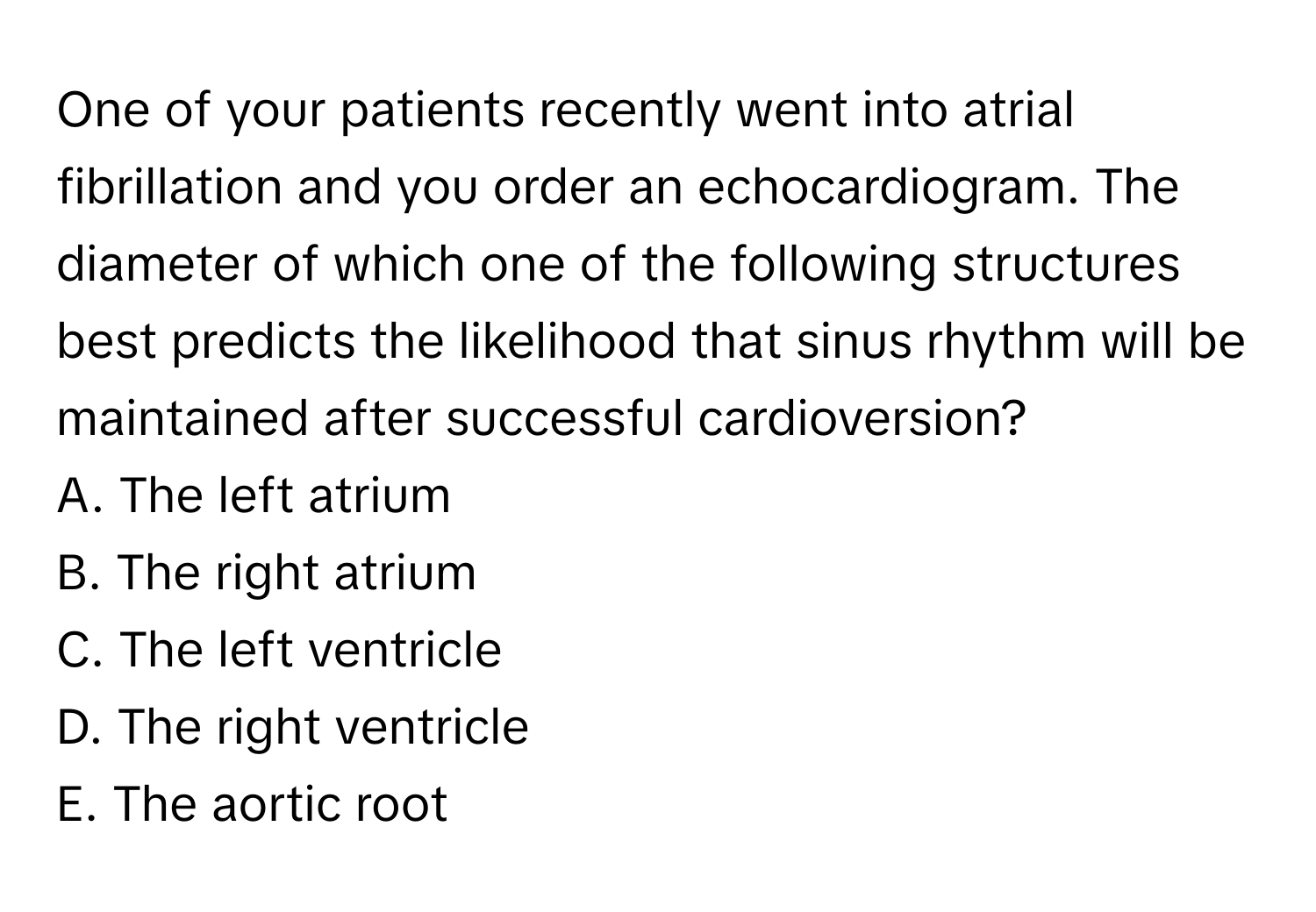 One of your patients recently went into atrial fibrillation and you order an echocardiogram. The diameter of which one of the following structures best predicts the likelihood that sinus rhythm will be maintained after successful cardioversion? 

A. The left atrium
B. The right atrium
C. The left ventricle
D. The right ventricle
E. The aortic root