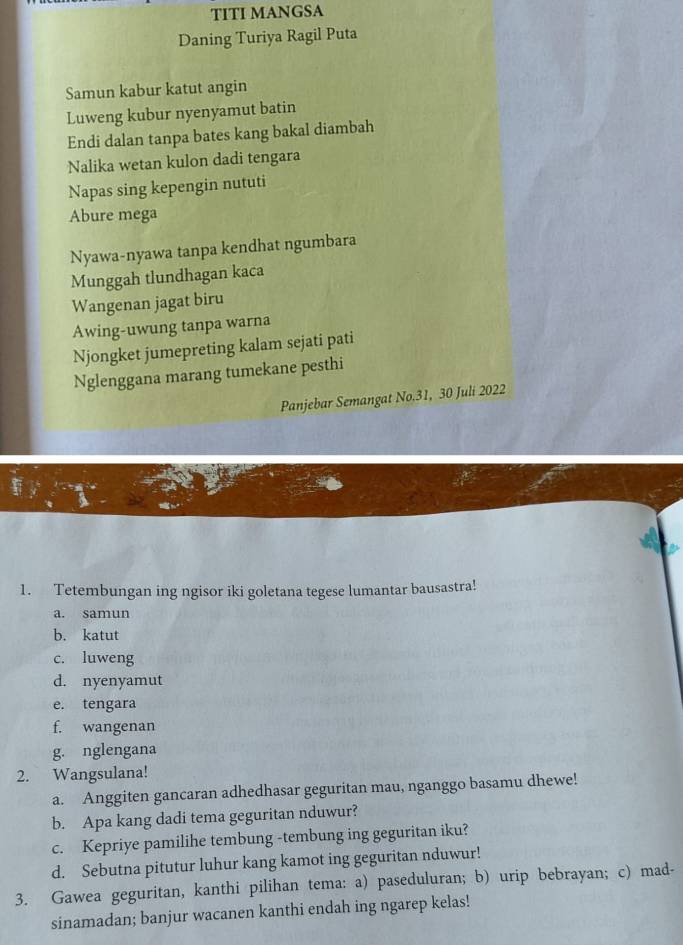 TITI MANGSA
Daning Turiya Ragil Puta
Samun kabur katut angin
Luweng kubur nyenyamut batin
Endi dalan tanpa bates kang bakal diambah
Nalika wetan kulon dadi tengara
Napas sing kepengin nututi
Abure mega
Nyawa-nyawa tanpa kendhat ngumbara
Munggah tlundhagan kaca
Wangenan jagat biru
Awing-uwung tanpa warna
Njongket jumepreting kalam sejati pati
Nglenggana marang tumekane pesthi
Panjebar Semangat No.31, 30 Juli 2022
1. Tetembungan ing ngisor iki goletana tegese lumantar bausastra!
a. samun
b. katut
c. luweng
d. nyenyamut
e. tengara
f. wangenan
g. nglengana
2. Wangsulana!
a. Anggiten gancaran adhedhasar geguritan mau, nganggo basamu dhewe!
b. Apa kang dadi tema geguritan nduwur?
c. Kepriye pamilihe tembung -tembung ing geguritan iku?
d. Sebutna pitutur luhur kang kamot ing geguritan nduwur!
3. Gawea geguritan, kanthi pilihan tema: a) paseduluran; b) urip bebrayan; c) mad-
sinamadan; banjur wacanen kanthi endah ing ngarep kelas!