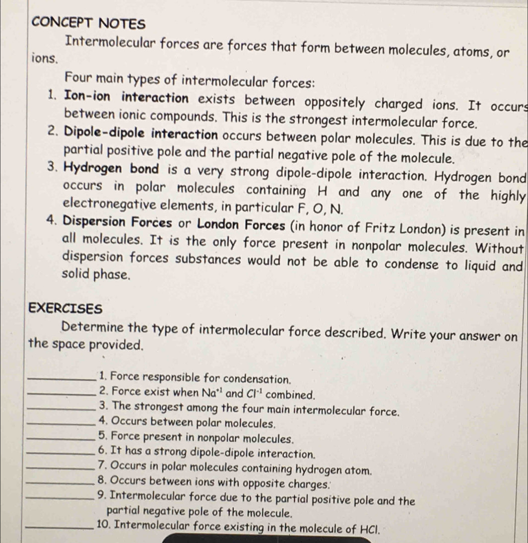 CONCEPT NOTES 
Intermolecular forces are forces that form between molecules, atoms, or 
ions. 
Four main types of intermolecular forces: 
1. Ion-ion interaction exists between oppositely charged ions. It occurs 
between ionic compounds. This is the strongest intermolecular force. 
2. Dipole-dipole interaction occurs between polar molecules. This is due to the 
partial positive pole and the partial negative pole of the molecule. 
3. Hydrogen bond is a very strong dipole-dipole interaction. Hydrogen bond 
occurs in polar molecules containing H and any one of the highly 
electronegative elements, in particular F, O, N. 
4. Dispersion Forces or London Forces (in honor of Fritz London) is present in 
all molecules. It is the only force present in nonpolar molecules. Without 
dispersion forces substances would not be able to condense to liquid and 
solid phase. 
EXERCISES 
Determine the type of intermolecular force described. Write your answer on 
the space provided. 
_1. Force responsible for condensation. 
_2. Force exist when Na^(+1) and Cl^(-1) combined. 
_3. The strongest among the four main intermolecular force. 
_4. Occurs between polar molecules. 
_5. Force present in nonpolar molecules. 
_6. It has a strong dipole-dipole interaction. 
_7. Occurs in polar molecules containing hydrogen atom. 
_8. Occurs between ions with opposite charges.' 
_9. Intermolecular force due to the partial positive pole and the 
partial negative pole of the molecule. 
_10. Intermolecular force existing in the molecule of HCl.