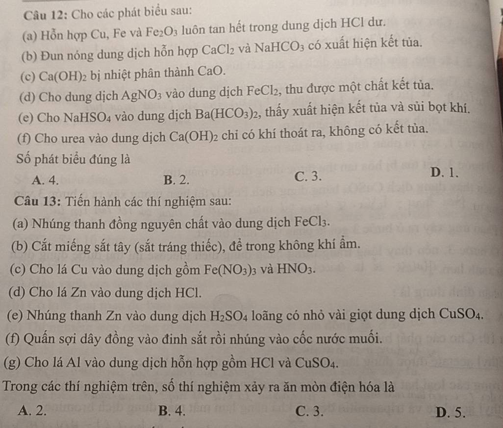 Cho các phát biểu sau:
(a) Hỗn hợp Cu, Fe và Fe_2O_3 luôn tan hết trong dung dịch HCl dư.
(b) Đun nóng dung dịch hỗn hợp CaCl_2 và NaHCO_3 có xuất hiện kết tủa.
(c) Ca(OH)_2 bị nhiệt phân thành CaO. 
(d) Cho dung dịch AgNO_3 vào dung dịch Fe Cl_2 , thu được một chất kết tủa.
(e) Cho Na HSO_4 vào dung dịch Ba(HCO_3)_2 , thấy xuất hiện kết tủa và sủi bọt khí.
(f) Cho urea vào dung dịch Ca(OH)_2 chi có khí thoát ra, không có kết tùa.
Số phát biểu đúng là
A. 4. B. 2. C. 3.
D. 1.
Câu 13: Tiến hành các thí nghiệm sau:
(a) Nhúng thanh đồng nguyên chất vào dung dịch FeCl₃.
(b) Cắt miếng sắt tây (sắt tráng thiếc), để trong không khí ẩm.
(c) Cho lá Cu vào dung dịch gồm Fe(NO_3)_3 và HNO_3. 
(d) Cho lá Zn vào dung dịch HCl.
(e) Nhúng thanh Zn vào dung dịch H_2SO_4 loãng có nhỏ vài giọt dung dịch CuSO₄.
(f) Quấn sợi dây đồng vào đinh sắt rồi nhúng vào cốc nước muối.
(g) Cho lá Al vào dung dịch hỗn hợp gồm HCl và CuSO4.
Trong các thí nghiệm trên, số thí nghiệm xảy ra ăn mòn điện hóa là
A. 2. B. 4. C. 3. D. 5.