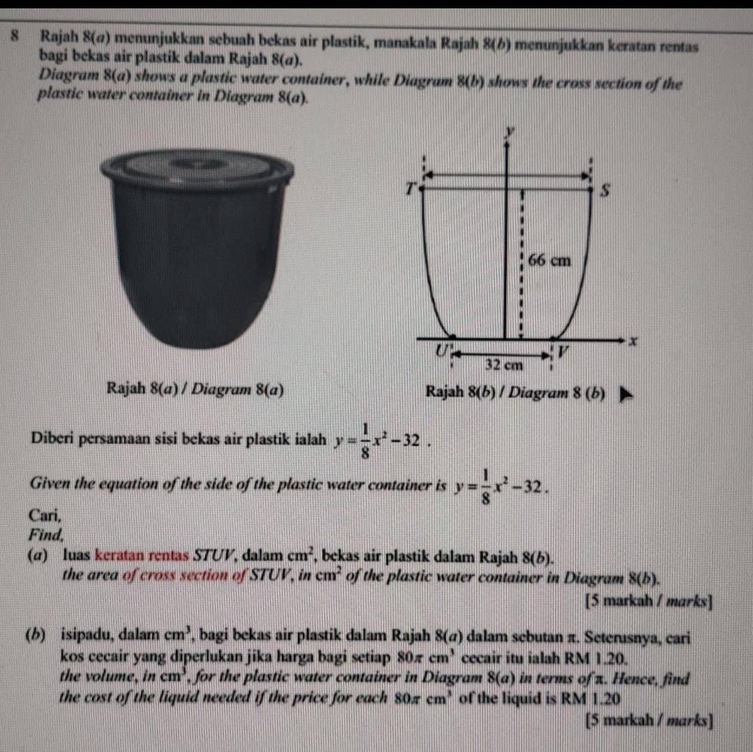 Rajah 8(@) menunjukkan sebuah bekas air plastik, manakala Ra jah 8(b) menunjukkan keratan rentas
bagi bekas air plastik dalam Rajah 8(a).
Diagram 8(a) shows a plastic water container, while Diagram 8(b) shows the cross section of the
plastic water container in Diagram 8(a).
Rajah 8(a)/ Diagram 8(a) Rajah 8(b) I Diagram 8(b)
Diberi persamaan sisi bekas air plastik ialah y= 1/8 x^2-32.
Given the equation of the side of the plastic water container is y= 1/8 x^2-32.
Cari,
Find,
(α) luas keratan rentas STUV, dalam cm^2 , bekas air plastik dalam Rajah 8(b).
the area of cross section of STUV, in cm^2 of the plastic water container in Diagram 8(b).
[5 markah / marks]
(b) isipadu, dalam cm^3 , bagi bekas air plastik dalam Rajah 8(a) dalam sebutan π. Seterusnya, cari
kos cecair yang diperlukan jika harga bagi setiap 80π cm^3 cecair itu ialah RM 1.20.
the volume, in cm^3 , for the plastic water container in Diagram 8(a) in terms of π. Hence, find
the cost of the liquid needed if the price for each 80π cm^3 of the liquid is RM 1.20
[5 markah / marks]