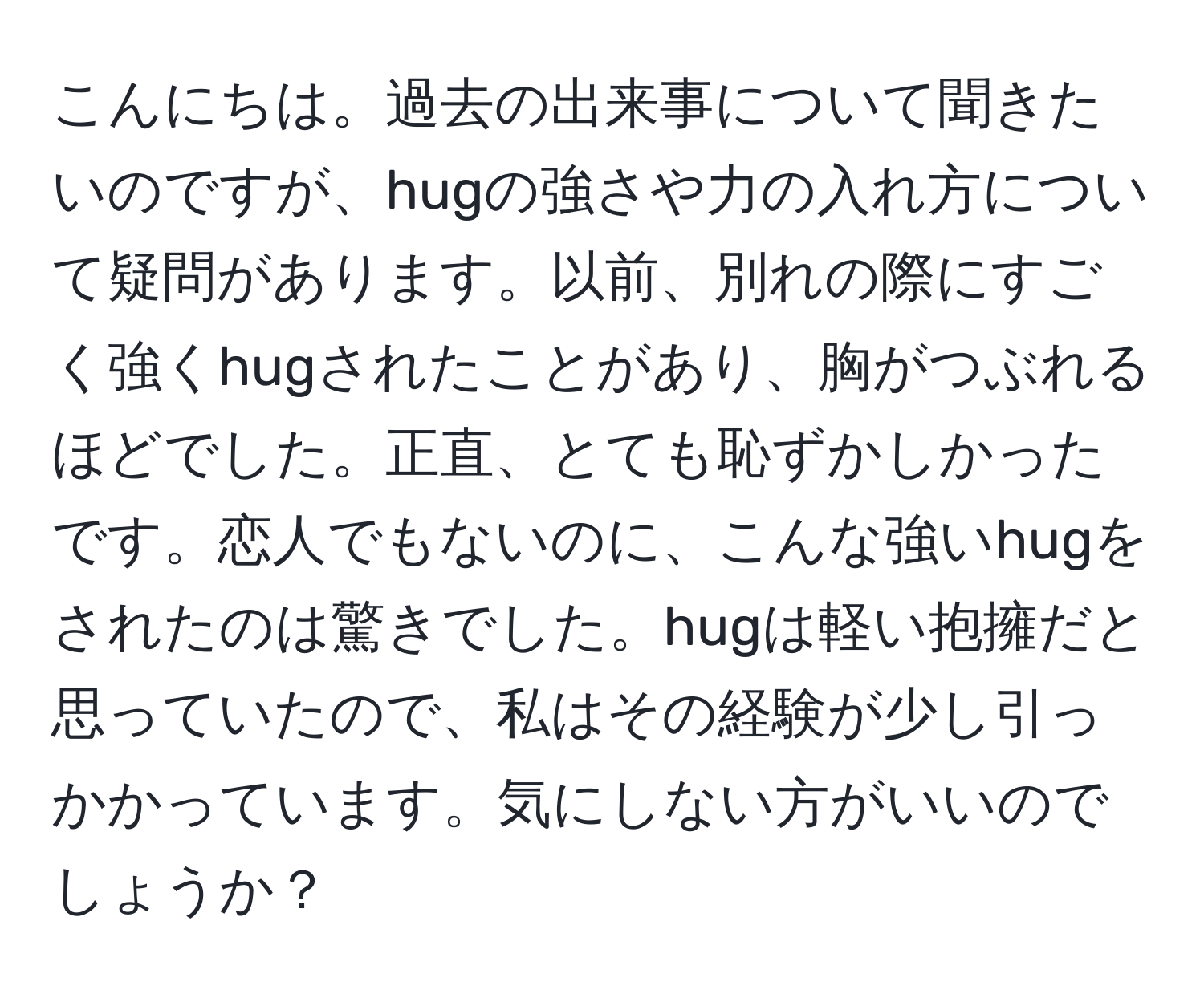 こんにちは。過去の出来事について聞きたいのですが、hugの強さや力の入れ方について疑問があります。以前、別れの際にすごく強くhugされたことがあり、胸がつぶれるほどでした。正直、とても恥ずかしかったです。恋人でもないのに、こんな強いhugをされたのは驚きでした。hugは軽い抱擁だと思っていたので、私はその経験が少し引っかかっています。気にしない方がいいのでしょうか？