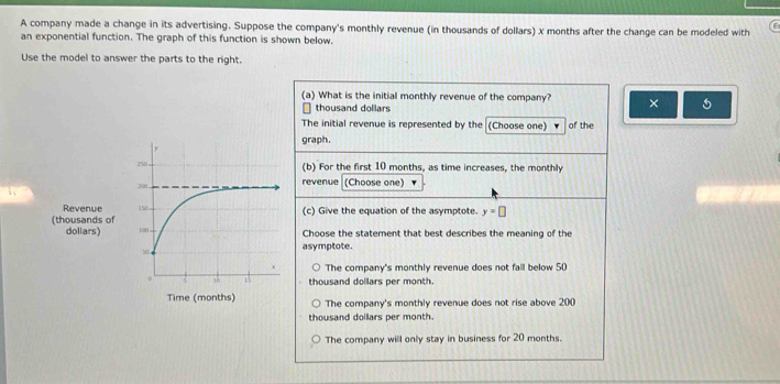 A company made a change in its advertising. Suppose the company's monthly revenue (in thousands of dollars) x months after the change can be modeled with
an exponential function. The graph of this function is shown below.
Use the model to answer the parts to the right.
(a) What is the initial monthly revenue of the company? ×
thousand dollars
The initial revenue is represented by the (Choose one) of the
graph.
150 ,
(b) For the first 10 months, as time increases, the monthly
200
revenue (Choose one)
Revenue 150
(thousands of (c) Give the equation of the asymptote. y=□
dollars) 100 Choose the statement that best describes the meaning of the
asymptote.
The company's monthly revenue does not fall below 50
0 15 thousand dollars per month.
Time (months) The company's monthly revenue does not rise above 200
thousand dollars per month.
The company will only stay in business for 20 months.