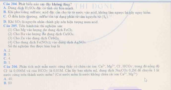 Phát biểu nào sau đây không đúng?
A. Dung dịch H_2SO_4 đặc có tính oxi hóa mạnh.
B. Khi pha loãng sulfuric acid đặc cần cho từ từ nước vào acid, không làm ngược lại gây nguy hiểm
C. Ở điều kiện thường, sulfur tồn tại dạng phân tử tám nguyên tử (S_8).
D. Khi SO_2 là nguyên nhân chinh gây nên hiện tượng mưa acid.
Câu 205. Tiến hành các thi nghiệm sau:
(1) Cho Mg vào lượng dư dung dịch FeCl_3. 
(2) Cho Ba vào lượng dư dung dịch CuSO_4
(3) Cho Zn vào dung dịch CuSO4.
(4) Cho dung dịch Fe(NO_3) 2 vào dung dịch AgNO_3
Số thi nghiệm thu được kim loại là
A. 2.
B. 3.
C. 4.
D. 1.
Câu 206. Phân tich một mẫu nước cứng thấy có chứa các ion: Ca^(2+), Mg^(2+) , Cl, HCO_3 * trong đó nồng độ
Cl* là 0,006M và của HCO3* là 0,01M. Cần lấy bao nhiêu mL dung dịch Na₂CO3 0,2M để chuyển 1 lit
nước cứng trên thành nước mềm? (Coi nước mềm là nước không chứa các ion Ca^(2+), Mg^(2+))
A. 40.
B. 80.