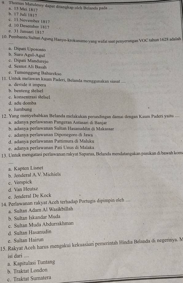 Thomas Matulessy dapat ditangkap olch Belanda pada ....
a. 15 Mei 1817
b. 17 Juli 1817
c. 11 November 1817
d. 10 Desember 1817
e. 31 Januari 1817
10. Pembantu Sultan Agung Hanyo-krokusumo yang wafat saat penyerangan VOC tahun 1628 adalah
a. Dipati Uposonto
b. Suro Agul-Agul
c. Dipati Mandurejo
d. Sentot Ali Basah
e. Tumenggung Bahurekso
11. Untuk melawan kaum Paderi, Belanda menggunakan siasat ....
a. devide it impera
b. benteng stelsel
c. konsentrasi stelsel
d. adu domba
e. lumbung
12. Yang menyebabkan Belanda melakukan perundingan damai dengan Kaum Paderi yaitu ....
a. adanya perlawanan Pangeran Antasari di Banjar
b. adanya perlawanan Sultan Hasanuddin di Makassar
c. adanya perlawanan Diponegoro di Jawa
d. adanya perlawanan Pattimura di Maluku
e. adanya perlawanan Pati Unus di Malaka
13. Untuk mengatasi perlawanan rakyat Saparua, Belanda mendatangakan pasukan di bawah kom
…
a. Kapten Lisnet
b. Jenderal A.V. Michiels
c. Verspick
d. Van Heutsz
e. Jenderal De Kock
14. Perlawanan rakyat Aceh terhadap Portugis dipimpin olch ....
a. Sultan Adam Al Wasikbillah
b. Sultan Iskandar Muda
c. Sultan Muda Abdurrakhman
d. Sultan Hasanudin
e. Sultan Hairun
15. Rakyat Aceh harus mengakui kekuasaan pemerintah Hindia Belanda di negerinya. M
isi dari ....
a. Kapitulasi Tuntang
b. Traktat London
c. Traktat Sumatera