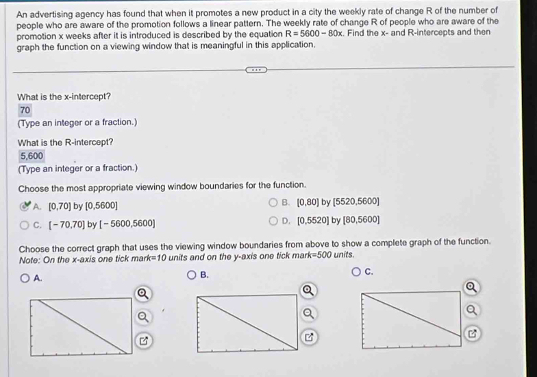 An advertising agency has found that when it promotes a new product in a city the weekly rate of change R of the number of
people who are aware of the promotion follows a linear pattern. The weekly rate of change R of people who are aware of the
promotion x weeks after it is introduced is described by the equation R=5600-80x. Find the x - and R -intercepts and then
graph the function on a viewing window that is meaningful in this application.
What is the x-intercept?
70
(Type an integer or a fraction.)
What is the R -intercept?
5,600
(Type an integer or a fraction.)
Choose the most appropriate viewing window boundaries for the function.
A. [0,70] by [0,5600]
B. [0,80] by [5520,5600]
C. [-70,70] by [-5600,5600]
D. [0,5520] by [80,5600]
Choose the correct graph that uses the viewing window boundaries from above to show a complete graph of the function.
Note: On the x-axis one tick ma k=10 units and on the y-axis one tick mark =500 units.
A.
B.
C.

B