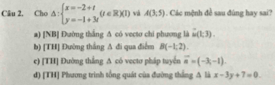 Câu 2, Cho △ :beginarrayl x=-2+t y=-1+3tendarray.  (t∈ R)(1) và A(3;5). Các mệnh đề sau đúng hay sai?
a) [NB] Đường thắng Δ có vectơ chỉ phương là u(1;3).
b) [TH] Đường thẳng A đi qua điểm B(-1;2).
c) [TH] Đường thắng Δ có vectơ pháp tuyển overline n=(-3;-1).
d) [TH] Phương trình tồng quát của đường thắng A là x-3y+7=0.