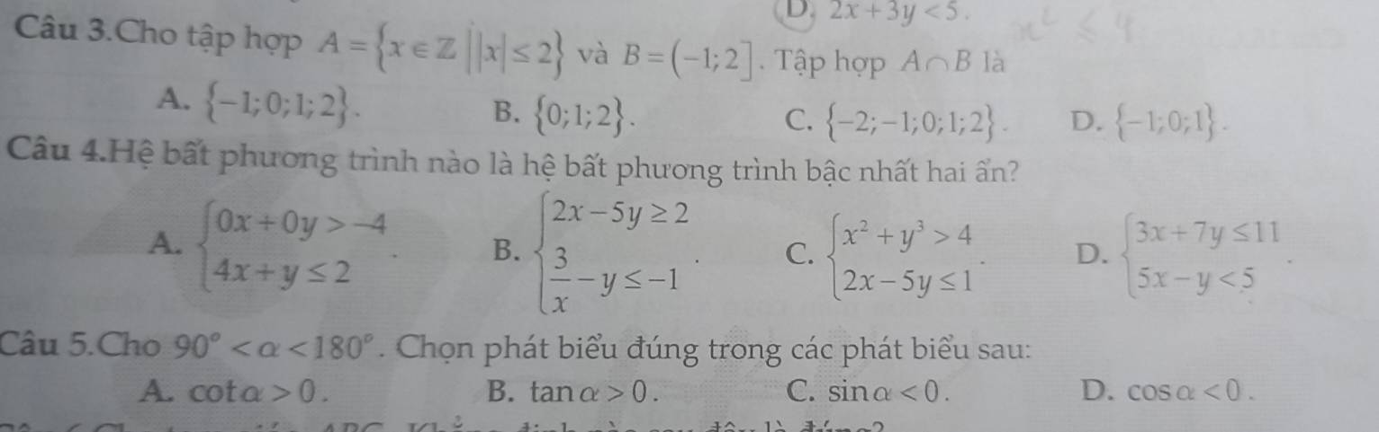 D. 2x+3y<5</tex>. 
Câu 3.Cho tập hợp A= x∈ Z||x|≤ 2 và B=(-1;2]. Tập hợp A∩ B là
A.  -1;0;1;2.
B.  0;1;2. C.  -2;-1;0;1;2. D.  -1;0;1. 
Câu 4.Hệ bất phương trình nào là hệ bất phương trình bậc nhất hai ấn?
A. beginarrayl 0x+0y>-4 4x+y≤ 2endarray. B. beginarrayl 2x-5y≥ 2  3/x -y≤ -1endarray. C. beginarrayl x^2+y^3>4 2x-5y≤ 1endarray.. D. beginarrayl 3x+7y≤ 11 5x-y<5endarray.
Câu 5.Cho 90° <180°. Chọn phát biểu đúng trong các phát biểu sau:
A. cot alpha >0. B. tan alpha >0. C. sin alpha <0</tex>. D. cos alpha <0</tex>.
x∠ 1