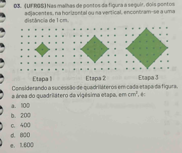 (UFRGS)Nas malhas de pontos da figura a seguir, dois pontos
adjacentes, na horizontal ou na vertical, encontram-se a uma
distância de 1 cm.
Etapa 1 Etapa 2 Etapa 3
Considerando a sucessão de quadriláteros em cada etapa da figura,
a área do quadrilátero da vigésima etapa, em cm^2 , é:
a. 100
b. 200
c. 400
d. 800
e. 1.600