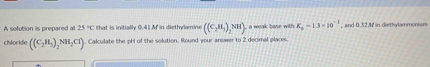 A solution is prepared at 25°C that is initially 0.41 M in diethylamine ((C_2H_5)_2NH) , a weak base with K_b=1.3* 10^(-3) , and 0.32 M in diethylammonium 
chloride ((C_2H_5)_2NH_2Cl). Calculate the pH of the solution. Round your answer to 2 decimal places.