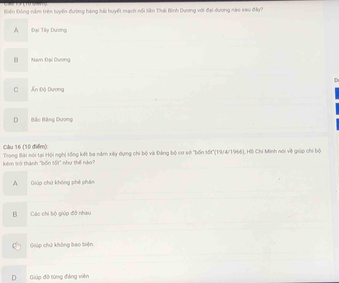 Cầu 15 (1ừ điểm).
Biến Đông nằm trên tuyến đường hàng hải huyết mạch nối liền Thái Bình Dương với đại dương nào sau đây?
A Đại Tây Dương
B Nam Đại Dương
D
C Ấn Độ Dương
D Bắc Băng Dương
Câu 16 (10 điểm):
Trong Bài nói tại Hội nghị tống kết ba năm xây dựng chi bộ và Đảng bộ cơ sở "bốn tốt"(19/4/1966), Hồ Chí Minh nói về giúp chi bộ
kém trở thành "bốn tốt" như thế nào?
A Giúp chứ không phê phán
B Các chi bộ giúp đỡ nhau
Giúp chứ không bao biện.
D Giúp đỡ từng đảng viên