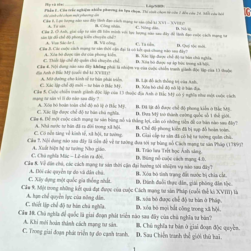 Họ và tên: _Lớp/SBD:_
Phần L. Câu trắc nghiệm nhiều phương án lựa chọn. Thí sinh chọn từ câu 1 đến câu 24. Mỗi câu hỏi IG
thi sinh chỉ chọn một phương ăn
Câu 1. Lực lượng nào sau đây lãnh đạo cách mạng tư sản (thế kỉ XVI - XVIII)?
A. Tư sản. B. Công nhân. C. Nông dân. D. Nô lệ.
Câu 2. Ở Anh, giai cấp tư sản đã liên minh với lực lượng nào sau đây để lãnh đạo cuộc cách mạng tư
sản lật đổ chế độ phong kiến chuyên chế?
A. Vua Sác-lơ I. B. Vũ công. C. Tá tiền. D. Quý tộc mới.
Câu 3. Các cuộc cách mạng tư sản thời cận đại là có kết quả chung nào sau đây?
A. Xóa bỏ được tàn dư của phong kiển. B. Xác lập được chế độ tư bản chủ nghĩa.
C. Thiết lập chế độ quân chủ chuyên chế. D. Xóa bỏ được sự áp bức trong xã hội.
Câu 4. Nội dung nào sau đây không phải là nhiệm vụ của cuộc chiến tranh giành độc lập của 13 thuộc
địa Anh ở Bắc Mỹ (cuối thế ki XVIII)?
A. Mở đường cho kinh tế tư bản phát triển. B. Lật đồ ách thống trị của Anh.
C. Xác lập chế độ mới - tư bản ở Bắc Mỹ. D. Xóa bỏ chế độ nô lệ ở bản địa.
Câu 5. Cuộc chiến tranh giành độc lập của 13 thuộc địa Anh ở Bắc Mỹ có ý nghĩa như một cuộc cách
mạng tư sản vì lí do nào sau đây ?
A. Xóa bỏ hoàn toàn chế độ nô lệ ở Bắc Mỹ. B. Đã lật đồ được chế độ phong kiến ở Bắc Mỹ.
C. Xác lập được chế độ tư bản chủ nghĩa. D. Đưa Mỹ trở thành cường quốc số 1 thế giới.
Câu 6. Để một cuộc cách mạng tư sản bùng nổ và thắng lợi, cần có những tiền đề cơ bản nào sau đây?
A. Nhà nước tư bản đã ra đời trong xã hội. B. Chế độ phong kiến đã bị sụp đồ hoàn toàn.
C. Có nền tảng về kinh tế, xã hội, tư tưởng. D. Giai cấp tư sản dã có hệ tư tưởng quân chủ.
Câu 7. Nội dung nào sau dây là tiền đề về tư tưởng đưa tới sự bùng nổ Cách mạng tư sản Pháp (1789)?
A. Xuất hiện hệ tư tưởng Nho giáo. B. Trào lưu Trết học Ánh sáng.
C. Chủ nghĩa Mác - Lê-nin ra đời. D. Bùng nổ cuộc cách mạng 4.0.
Câu 8. Về dân chủ, các cách mạng tư sản thời cận đại hướng tới nhiệm vụ nào sau đây?
A. Đòi các quyền tự do và dân chủ. B. Xóa bỏ tình trạng đất nước bị chia cắt.
C. Xây dựng một quốc gia thống nhất. D. Đánh đuổi thực dân, giải phóng dân tộc.
Câu 9. Một trong những kết quả đạt được của cuộc Cách mạng tư sản Pháp (cuối thế kỉ XVIII) là
A. hạn chế quyền lực của nông dân. B. xóa bỏ được chế độ tư bản ở Pháp.
C. thiết lập chế độ tư bản chủ nghĩa. D. xóa bỏ mọi bất công trong xã hội.
Câu 10. Chủ nghĩa đế quốc là giai đoạn phát triển nào sau đây của chủ nghĩa tư bản?
A. Khi mới hoàn thành cách mạng tư sản.  B. Chủ nghĩa tư bản ở giai đoạn độc quyền.
C. Trong giai đoạn phát triển tự do cạnh tranh.  D. Sau Chiến tranh thế giới thứ hai.
1