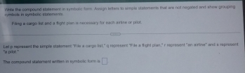 symbols in symbollic statements. Wite the compound statement in symbolic form. Assign letters to semple statements that are not negated and show grouping 
Filling a carge list and a fight plan is mecinisary for each arline or prlot. 
"a pilot." Let p represent the simple statement "File a cargo list," g represent "File a fight pian," r represent "an airline" and s represent 
The compound statemest witlen in symbolc form is □