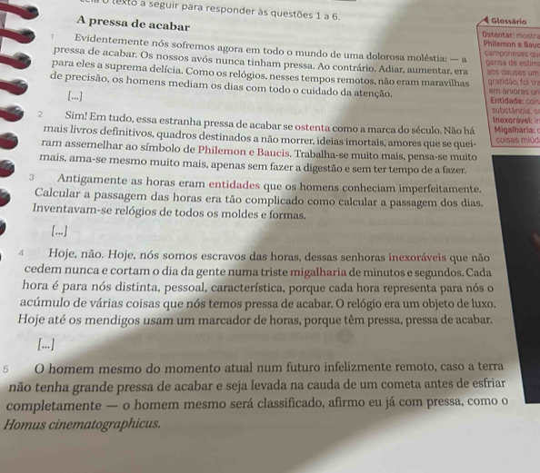 texto a seguir para responder às questões 1 a 6. Glossário
A pressa de acabar Ostentar: mostra
Philemon e Bauc
1  Evidentemente nós sofremos agora em todo o mundo de uma dolorosa moléstia: — a camponeses qu
pressa de acabar. Os nossos avós nunca tinham pressa. Ao contrário. Adiar, aumentar, era  gansa de estim
para eles a suprema delícia. Como os relógios, nesses tempos remotos, não eram maravilhas aos douses um
de precisão, os homens mediam os dias com todo o cuidado da atenção. em árvores un gratidão, foi tra
[...] Entidade: cois substância, se
2Sim! Em tudo, essa estranha pressa de acabar se ostenta como a marca do século. Não há Inexorável in  Migalharia: 
mais livros definitivos, quadros destinados a não morrer, ideias imortais, amores que se quei-  coisas miú
ram assemelhar ao símbolo de Philemon e Baucis. Trabalha-se muito mais, pensa-se muito
mais, ama-se mesmo muito mais, apenas sem fazer a digestão e sem ter tempo de a fazer.
3 Antigamente as horas eram entidades que os homens conheciam imperfeitamente.
Calcular a passagem das horas era tão complicado como calcular a passagem dos dias.
Inventavam-se relógios de todos os moldes e formas.
[...]
4 Hoje, não. Hoje, nós somos escravos das horas, dessas senhoras inexoráveis que não
cedem nunca e cortam o dia da gente numa triste migalharia de minutos e segundos. Cada
hora é para nós distinta, pessoal, característica, porque cada hora representa para nós o
acúmulo de várias coisas que nós temos pressa de acabar. O relógio era um objeto de luxo.
Hoje até os mendigos usam um marcador de horas, porque têm pressa, pressa de acabar.
[...]
5 O homem mesmo do momento atual num futuro infelizmente remoto, caso a terra
não tenha grande pressa de acabar e seja levada na cauda de um cometa antes de esfriar
completamente — o homem mesmo será classificado, afirmo eu já com pressa, como o
Homus cinematographicus.