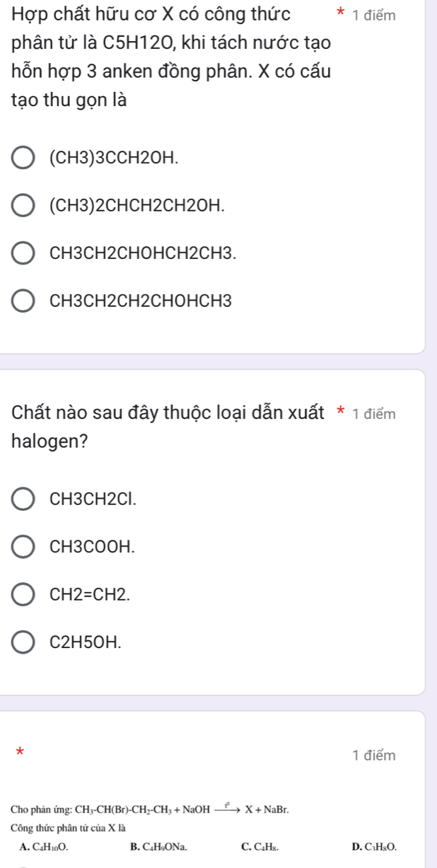 Hợp chất hữu cơ X có công thức 1 điểm
phân tử là C5H120, khi tách nước tạo
hỗn hợp 3 anken đồng phân. X có cấu
tạo thu gọn là
(CH3) 3CCH2OH.
(CH3)2CHCH2CH2OH.
CH3CH2CHOHCH2CH3.
CH3CH2CH2CHOHCH3
Chất nào sau đây thuộc loại dẫn xuất * 1 điểm
halogen?
CH3CH2Cl.
CH3COOH.
CH 2=CH2.
C2H5OH.
*
1 điểm
Cho phản ứng: CH_3-CH(Br)-CH_2-CH_3+NaOHxrightarrow ?^circ X+NaBr. 
Công thức phân tử của X là
A. C_4H_10O. B. C₄H₉ONa. C. C₄H₈. D. C₃H₈O.