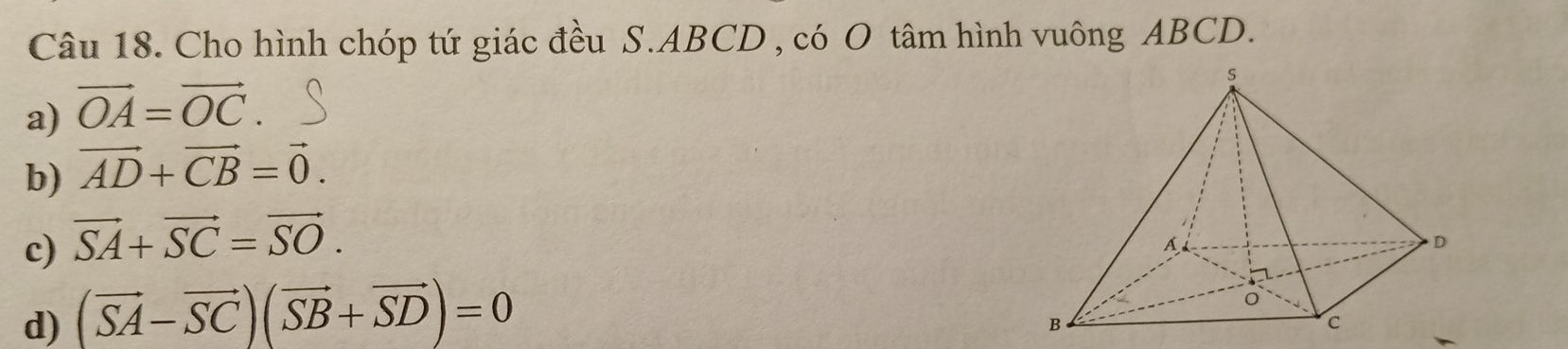 Cho hình chóp tứ giác đều S. ABCD , có O tâm hình vuông ABCD.
a) vector OA=vector OC
b) vector AD+vector CB=vector 0.
c) vector SA+vector SC=vector SO.
d) (vector SA-vector SC)(vector SB+vector SD)=0