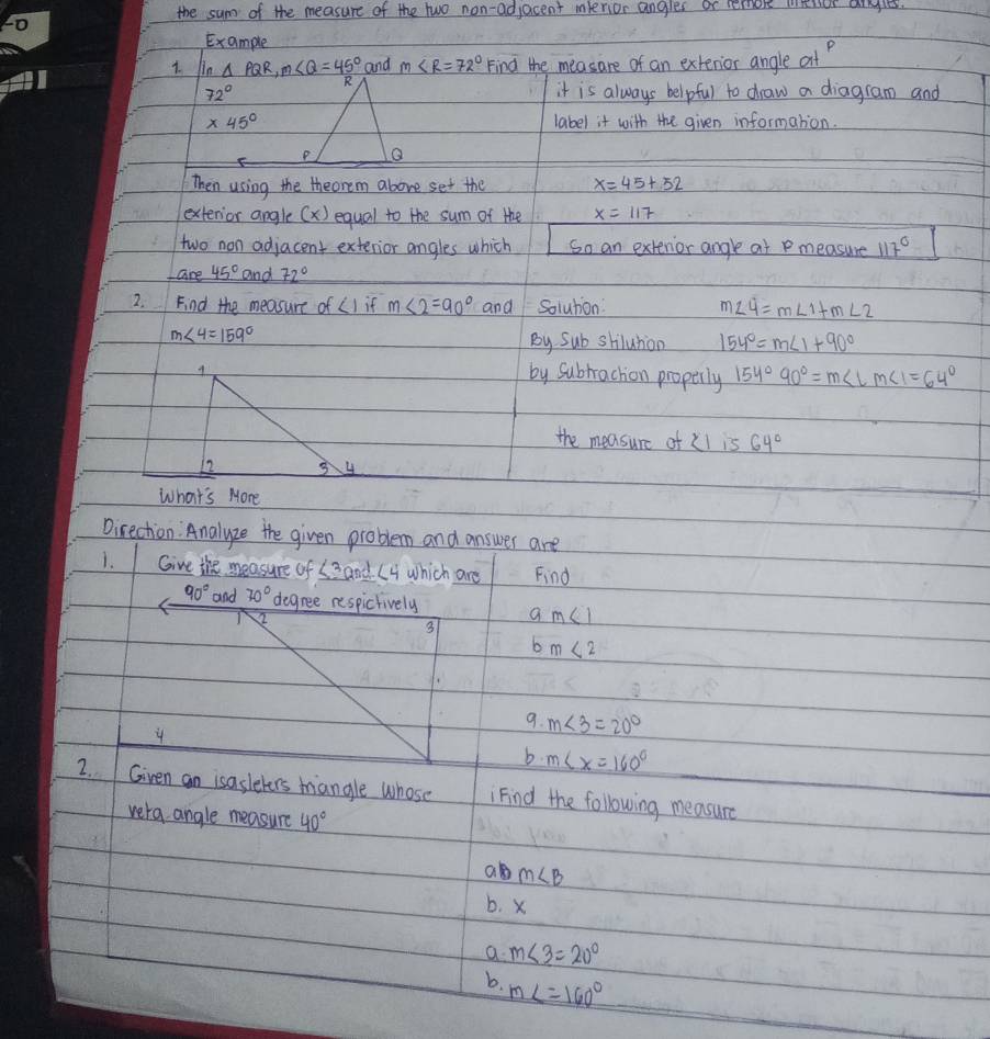 the sum of the measure of the two non-adjacent menior angles or remok weior anles.
Example
1. Un △ PQR, m∠ Q=45° and m∠ R=72° Find the measare of an extenior angle at
72° it is always helpful to draw a diagram and
* 45° label it with the given information.
Then using the theorem above set the x=45+52
extenior angle (x) equal to the sum of the x=117
two non adjacent exterior angles which So an extenor angle at P measure 117°
45° and 72°
2. Find the measure of LI if m∠ 2=90° and Solution: m∠ 4=m∠ 1+m∠ 2
m∠ 4=159°
By Sub shilution 154°=m∠ 1+90°
by Subrrachon properly 154°90°=m∠ LM∠ 1=64°
the measurc of Xl is 64°
12 3 4
What's More
Direchion Analyze the given problem and answer are
1. Give the measure of (3 and L4 which are Find
90° and 70° degree respictively 9m∠ 1
2
3
bm<2</tex> 
9. m∠ 3=20°
4
b. m∠ x=160°
2. Given an isasleters miangle whose Find the following measure
vera angle measure 40°
a m∠ B
b. x
a m∠ 3=20°
b. m∠ =160°