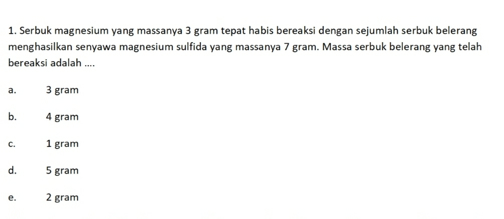 Serbuk magnesium yang massanya 3 gram tepat habis bereaksi dengan sejumlah serbuk belerang
menghasilkan senyawa magnesium sulfida yang massanya 7 gram. Massa serbuk belerang yang telah
bereaksi adalah ....
a. 3 gram
b. 4 gram
C. 1 gram
d. 5 gram
e. 2 gram