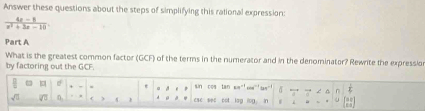 Answer these questions about the steps of simplifying this rational expression:
 (4x-8)/x^2+3x-10 . 
Part A 
What is the greatest common factor (GCF) of the terms in the numerator and in the denominator? Rewrite the expressio 
by factoring out the GCF.
 □ /□   □^(□) sin cos tan tan δ L^(n frac 1)2
a B
sqrt(0) O_3 csc sec cot log log In . 1 . U beginbmatrix 80 00endbmatrix
h A D 。