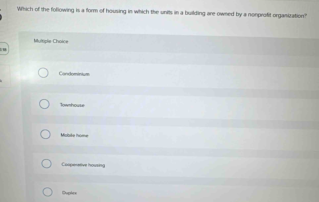 Which of the following is a form of housing in which the units in a building are owned by a nonprofit organization?
Multiple Choice
3:18
Condominium
k
Townhouse
Mobile home
Cooperative housing
Duplex