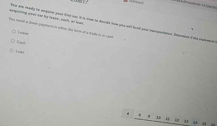 Loan?
Dashboard u es submissionId=147060593
acquiring your car by lease, cash, or loan.
You are ready to acquire your first car. It is time to decide how you will fund your transportation. Determine if the statement 
You need a down payment in either the form of a trade in or cash.
Lease
Cash
Loan
1 8 9 10 11 12 13 14 15 16
