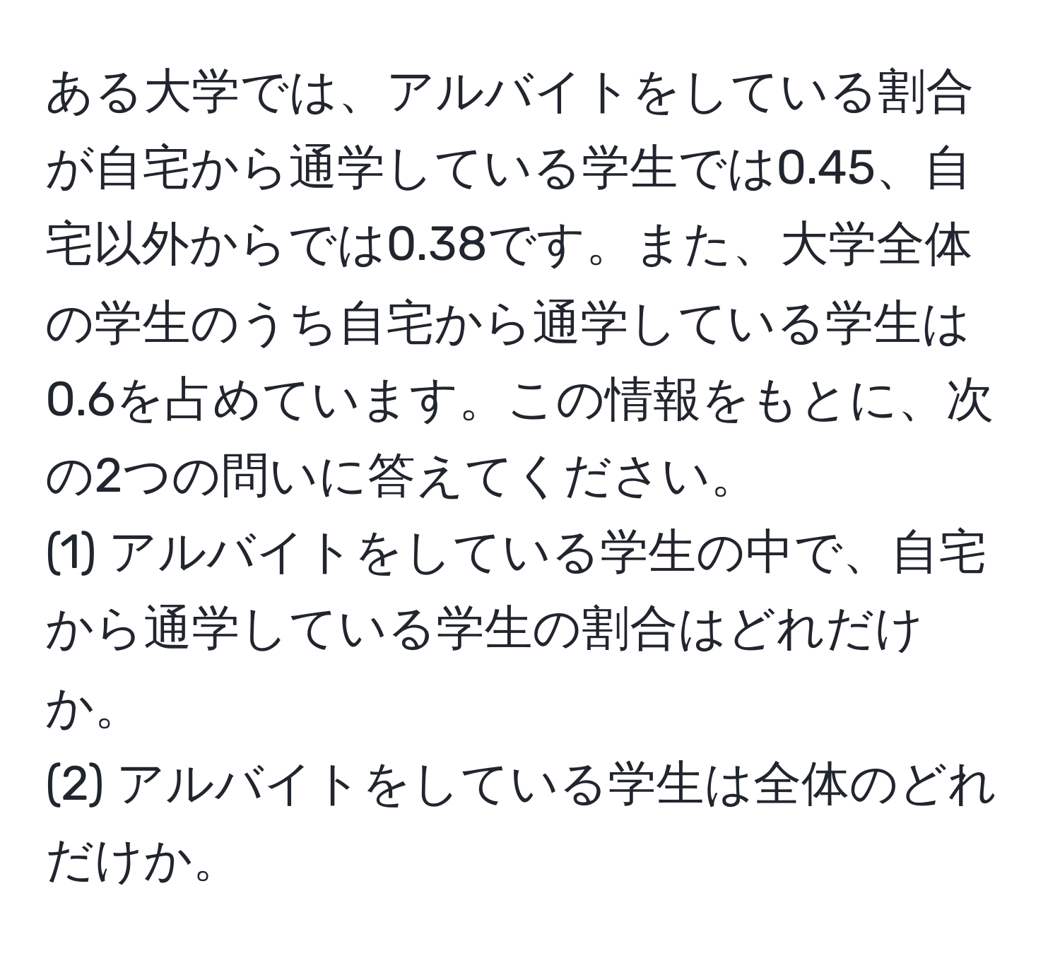 ある大学では、アルバイトをしている割合が自宅から通学している学生では0.45、自宅以外からでは0.38です。また、大学全体の学生のうち自宅から通学している学生は0.6を占めています。この情報をもとに、次の2つの問いに答えてください。  
(1) アルバイトをしている学生の中で、自宅から通学している学生の割合はどれだけか。  
(2) アルバイトをしている学生は全体のどれだけか。