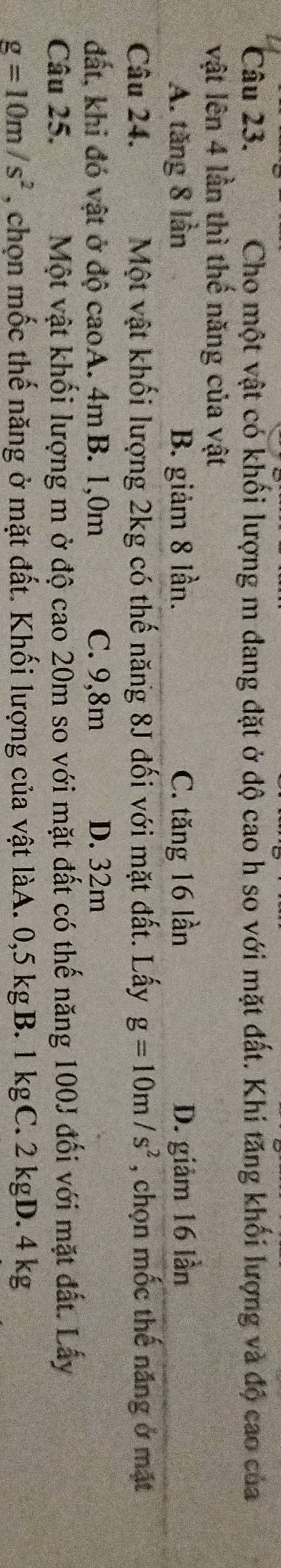 Cho một vật có khối lượng m đang đặt ở độ cao h so với mặt đất. Khi tăng khối lượng và độ cao của
vật lên 4 lần thì thế năng của vật
A. tăng 8 lần B. giảm 8 lần. C. tăng 16 lần D. giảm 16 lần
Câu 24. Một vật khối lượng 2kg có thế năng 8J đối với mặt đất. Lấy g=10m/s^2 , chọn mốc thế năng ở mặt
đất, khi đó vật ở độ caoA. 4m B. 1,0m C. 9,8m D. 32m
Câu 25. Một vật khối lượng m ở độ cao 20m so với mặt đất có thế năng 100J đối với mặt đất. Lấy
g=10m/s^2 , chọn mốc thế năng ở mặt đất. Khối lượng của vật làA. 0,5 kgB. 1 kgC. 2 kgD. 4 kg