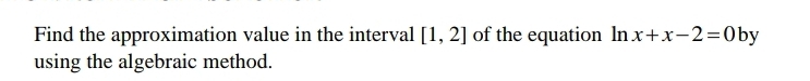 Find the approximation value in the interval [1,2] of the equation ln x+x-2=0 by 
using the algebraic method.