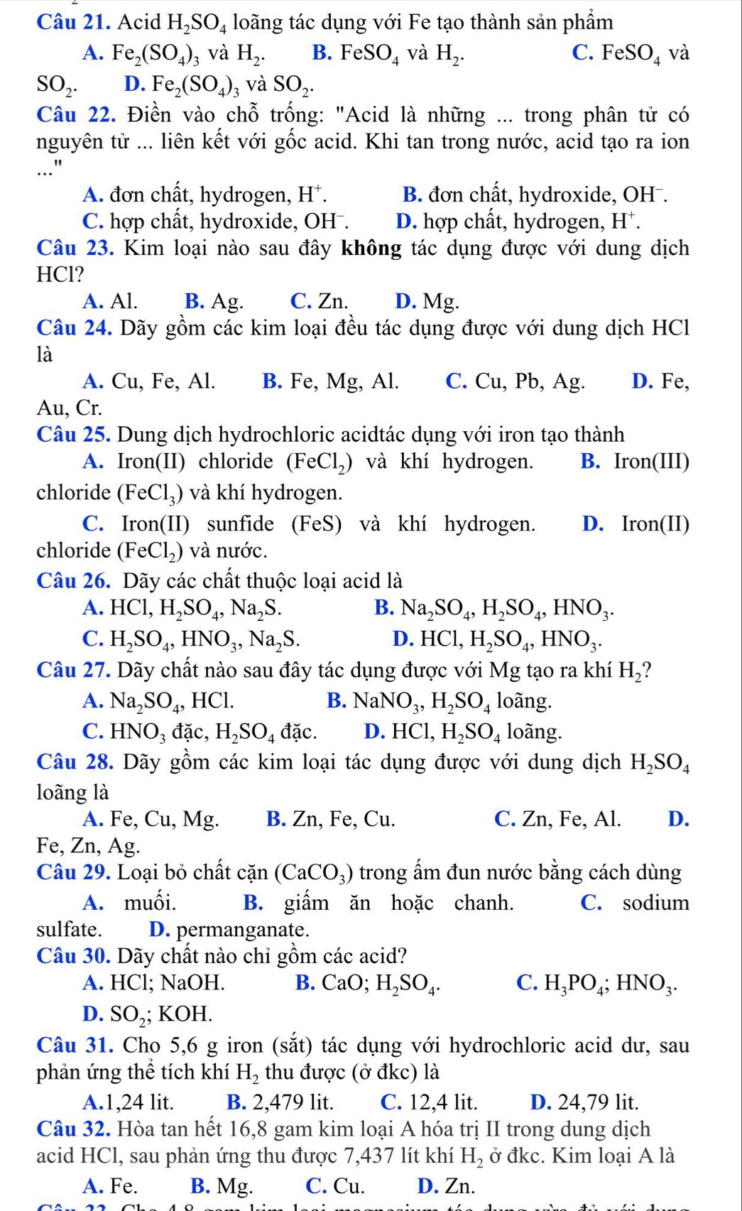 Acid H_2SO_4 loãng tác dụng với Fe tạo thành sản phẩm
A. Fe_2(SO_4)_3 và H_2. B. F eSO_4 và H_2. C. FeSO_4 và
SO_2. D. Fe_2(SO_4)_3 và SO_2.
Câu 22. Điền vào chhat o trống: "Acid là những ... trong phân tử có
nguyên tử ... liên kết với gốc acid. Khi tan trong nước, acid tạo ra ion
A. đơn chất, hydrogen, H^+. B. đơn chất, hydroxide, OH .
C. hợp chất, hydroxide, OH . D. hợp chất, hydrogen, H⁺.
Câu 23. Kim loại nào sau đây không tác dụng được với dung dịch
HCl?
A. Al. B. Ag. C. Zn. D. Mg.
Câu 24. Dãy gồm các kim loại đều tác dụng được với dung dịch HCl
là
A. Cu, Fe, Al. B. Fe, Mg, Al. C. Cu, Pb, Ag. D. Fe,
Au, Cr.
Câu 25. Dung dịch hydrochloric acidtác dụng với iron tạo thành
A. Iron(II) chloride ( FeCl_2) và khí hydrogen. B. Iron(1 II)
chloride (FeCl_3) và khí hydrogen.
C. Iron(II) sunfide (FeS) và khí hydrogen. D. Iron(II)
chloride (FeCl_2) ) và nước.
Câu 26. Dãy các chất thuộc loại acid là
A. HCl,H_2SO_4,Na_2S. B. Na_2SO_4,H_2SO_4,HNO_3.
C. H_2SO_4,HNO_3,Na_2S. D. HCl,H_2SO_4,HNO_3.
Câu 27. Dãy chất nào sau đây tác dụng được với Mg tạo ra khí H_2?
A. Na_2SO_4, , HCl. B. NaNO_3,H_2SO_4 loãng.
C. HNO_3 đặc, H_2SO_4 đặc. D. HCl,H_2SO_4 loãng.
Câu 28. Dãy gồm các kim loại tác dụng được với dung dịch H_2SO_4
loãng là
A. Fe, Cu, Mg. B. Zn, Fe, Cu. C. Zn, Fe, Al. D.
Fe, Zn, Ag.
Câu 29. Loại bỏ chất  c2 in (CaCO_3) trong ấm đun nước bằng cách dùng
A. muối. B. giấm ăn hoặc chanh. C. sodium
sulfate. D. permanganate.
Câu 30. Dãy chất nào chỉ gồm các acid?
A. HCl; NaOH. B. Ca 0; H_2SO_4. C. H_3PO_4;HNO_3.
D. SO_2; KOH.
Câu 31. Cho 5,6 g iron (sắt) tác dụng với hydrochloric acid dư, sau
phản ứng thể tích khí H_2 thu được (ở đkc) là
A.1,24 lit. B. 2,479 lit. C. 12,4 lit. D. 24,79 lit.
Câu 32. Hòa tan hết 16,8 gam kim loại A hóa trị II trong dung dịch
acid HCl, sau phản ứng thu được 7,437 lít khí H_2 ở đkc. Kim loại A là
A. Fe. B. Mg. C. Cu. D. Zn.