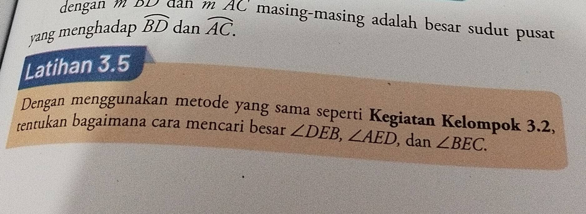 dengan m 1 an 
C'masing-masing adalah besar sudut pusat 
yang menghadap widehat BD dan widehat AC. 
Latihan 3.5
Dengan menggunakan metode yang sama seperti Kegiatan Kelompok 3.2, 
tentukan bagaimana cara mencari besar ∠ DEB, ∠ AED dan ∠ BEC.