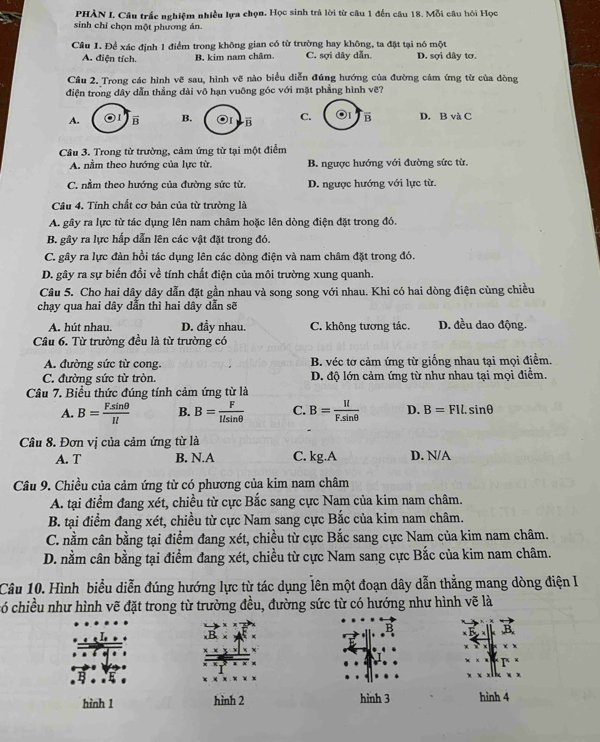 PHÀN I. Câu trắc nghiệm nhiều lựa chọn. Học sinh trả lời từ câu 1 đến câu 18. Mỗi câu hỏi Học
sinh chỉ chọn một phương án.
Câu 1. Để xác định 1 điểm trong không gian có từ trường hay không, ta đặt tại nó một
A. điện tích. B. kim nam châm. C. sợi dây dẫn. D. sợi dây tơ.
Câu 2. Trong các hình vẽ sau, hình vẽ nào biểu diễn đúng hướng của đường cảm ứng từ của dòng
điện trong dây dẫn thẳng dài vô hạn vuông góc với mặt phẳng hình vẽ?
A.
vector B B. C. B D. B và C
Câu 3. Trong từ trường, cảm ứng từ tại một điểm
A. nằm theo hướng của lực từ. B. ngược hướng với đường sức từ.
C. nằm theo hướng của đường sức từ. D. ngược hướng với lực từ.
Câu 4. Tính chất cơ bản của từ trường là
A. gây ra lực từ tác dụng lên nam châm hoặc lên dòng điện đặt trong đó.
B. gây ra lực hấp dẫn lên các vật đặt trong đó.
C. gây ra lực đàn hồi tác dụng lên các dòng điện và nam châm đặt trong đó.
D. gây ra sự biến đổi về tính chất điện của môi trường xung quanh.
Câu 5. Cho hai dây dây dẫn đặt gần nhau và song song với nhau. Khi có hai dòng điện cùng chiều
chạy qua hai dây dẫn thì hai dây dẫn sẽ
A. hút nhau. D. đẩy nhau. C. không tương tác. D. đều dao động.
Câu 6. Từ trường đều là từ trường có
A. đường sức từ cong. B. véc tơ cảm ứng từ giống nhau tại mọi điểm.
C. đường sức từ tròn. D. độ lớn cảm ứng từ như nhau tại mọi điểm.
Câu 7. Biểu thức đúng tính cảm ứng từ là
A. B= (F.sin θ )/Il  B. B= F/Ilsin θ   C. B= Il/F.sin θ   D. B=FIl.sin θ
Câu 8. Đơn vị của cảm ứng từ là
A. T B. N.A C. kg.A D. N/A
Câu 9. Chiều của cảm ứng từ có phương của kim nam châm
A. tại điểm đang xét, chiều từ cực Bắc sang cực Nam của kim nam châm.
B. tại điểm đang xét, chiều từ cực Nam sang cực Bắc của kim nam châm.
C. nằm cân bằng tại điểm đang xét, chiều từ cực Bắc sang cực Nam của kim nam châm.
D. nằm cân bằng tại điểm đang xét, chiều từ cực Nam sang cực Bắc của kim nam châm.
Câu 10. Hình biểu diễn đúng hướng lực từ tác dụng lên một đoạn dây dẫn thẳng mang dòng điện I
có chiều như hình vẽ đặt trong từ trường đều, đường sức từ có hướng như hình vẽ là
hình 1 hình 2 hình 3 hình 4