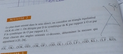 Activite 2 
Le plan étant orienté dans le sens direct, on considère un triangle équilatéral 
OLK de côté 1. On désigne par D le symétrique de K par rapport à O et par 
F le symétrique de O par rapport à L. 
Pour chacun des angles orientés ci-dessous, déterminer la mesure qui
(overline OL,overline OK), (overline OK,overline OD), (overline OK, overline OF), (overline OD, overline OL), (overline LO,overline KL), (overline LF,vector KO), appartient à [0,2π ].