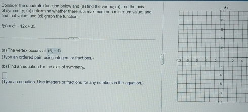 Consider the quadratic function below and (a) find the vertex; (b) find the axis 
of symmetry; (c) determine whether there is a maximum or a minimum value, and 
find that value; and (d) graph the function
f(x)=x^2-12x+35
(a) The vertex occurs at (6,-1)
(Type an ordered pair, using integers or fractions.) 
(b) Find an equation for the axis of symmetry. 
(Type an equation. Use integers or fractions for any numbers in the equation.)